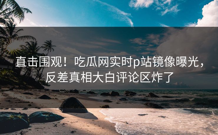 直击围观！吃瓜网实时p站镜像曝光，反差真相大白评论区炸了