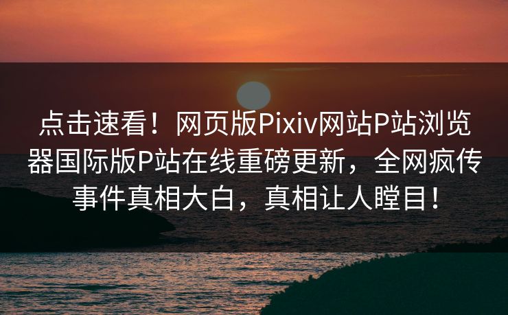 点击速看！网页版Pixiv网站P站浏览器国际版P站在线重磅更新，全网疯传事件真相大白，真相让人瞠目！