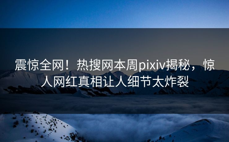 震惊全网！热搜网本周pixiv揭秘，惊人网红真相让人细节太炸裂