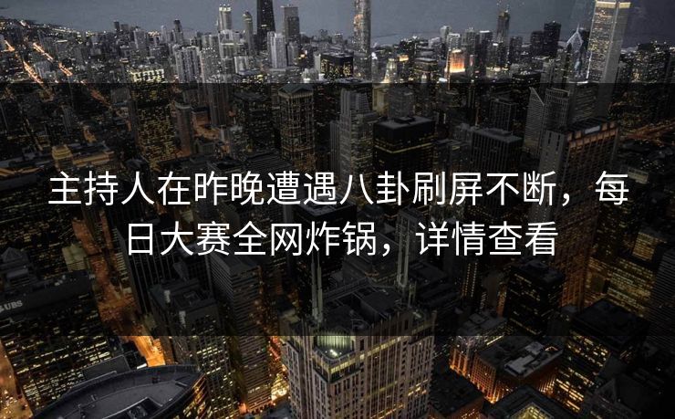主持人在昨晚遭遇八卦刷屏不断，每日大赛全网炸锅，详情查看