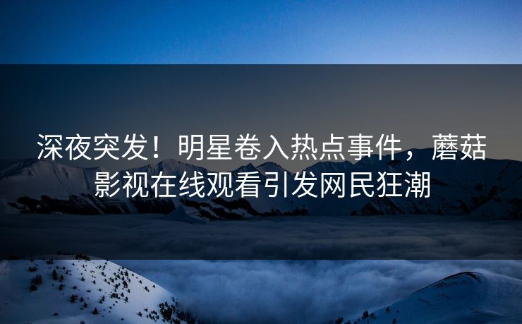 深夜突发！明星卷入热点事件，蘑菇影视在线观看引发网民狂潮