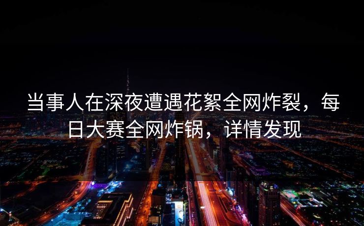 当事人在深夜遭遇花絮全网炸裂，每日大赛全网炸锅，详情发现