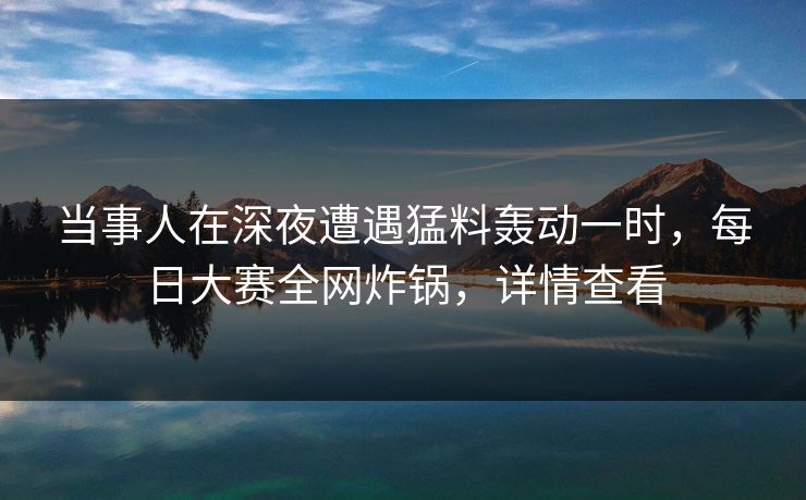 当事人在深夜遭遇猛料轰动一时，每日大赛全网炸锅，详情查看