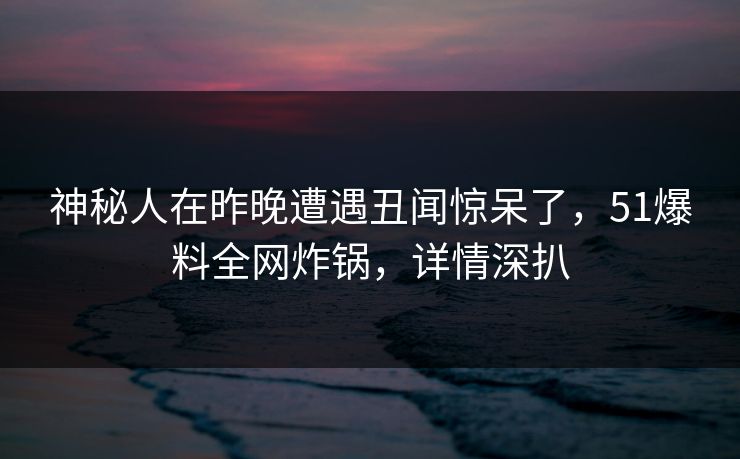 神秘人在昨晚遭遇丑闻惊呆了，51爆料全网炸锅，详情深扒
