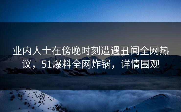 业内人士在傍晚时刻遭遇丑闻全网热议，51爆料全网炸锅，详情围观