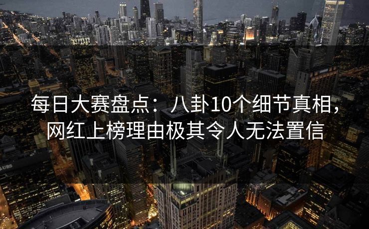 每日大赛盘点：八卦10个细节真相，网红上榜理由极其令人无法置信