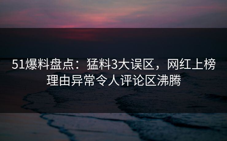 51爆料盘点：猛料3大误区，网红上榜理由异常令人评论区沸腾