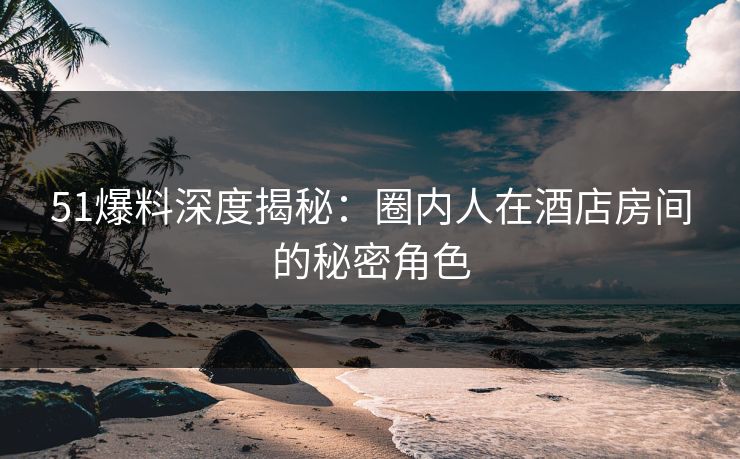 51爆料深度揭秘：圈内人在酒店房间的秘密角色