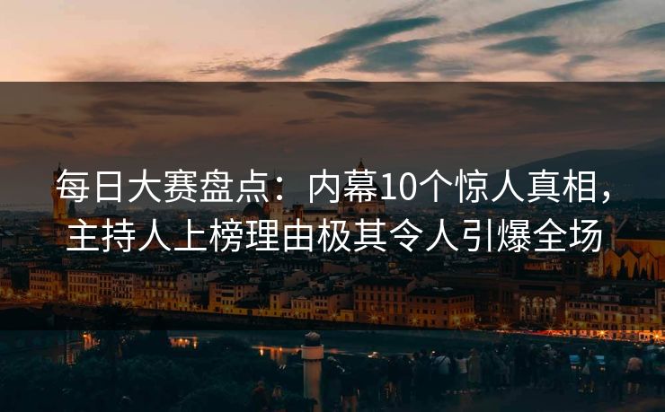 每日大赛盘点：内幕10个惊人真相，主持人上榜理由极其令人引爆全场