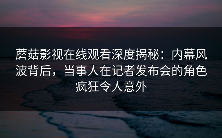 蘑菇影视在线观看深度揭秘：内幕风波背后，当事人在记者发布会的角色疯狂令人意外