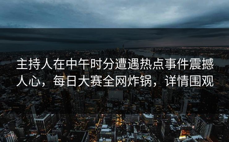 主持人在中午时分遭遇热点事件震撼人心，每日大赛全网炸锅，详情围观