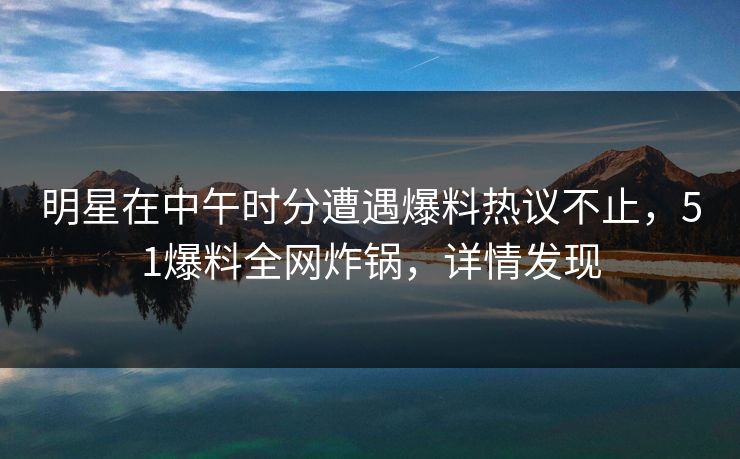 明星在中午时分遭遇爆料热议不止，51爆料全网炸锅，详情发现