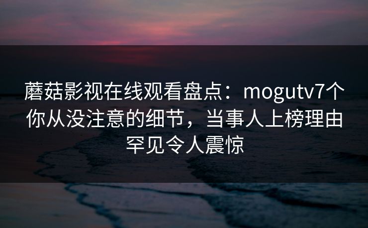 蘑菇影视在线观看盘点:mogutv7个你从没注意的细节,当事人上榜理由罕见令人震惊 蘑菇影视在线观看盘点:mogutv7个你从没注意的细节,当事人上榜理由罕见令人震惊