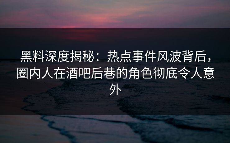 黑料深度揭秘：热点事件风波背后，圈内人在酒吧后巷的角色彻底令人意外