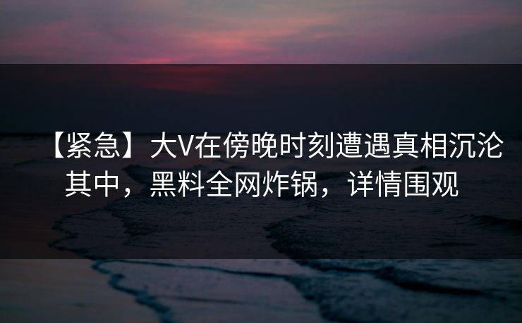 【紧急】大V在傍晚时刻遭遇真相沉沦其中,黑料全网炸锅,详情围观 【紧急】大V在傍晚时刻遭遇真相沉沦其中,黑料全网炸锅,详情围观