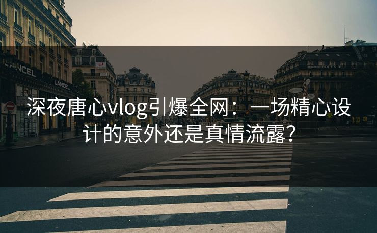 深夜唐心vlog引爆全网:一场精心设计的意外还是真情流露? 深夜唐心vlog引爆全网:一场精心设计的意外还是真情流露?
