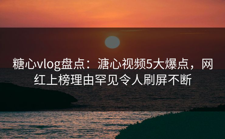 糖心vlog盘点：溏心视频5大爆点，网红上榜理由罕见令人刷屏不断