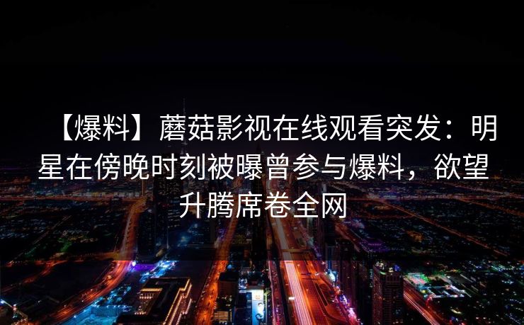 【爆料】蘑菇影视在线观看突发：明星在傍晚时刻被曝曾参与爆料，欲望升腾席卷全网
