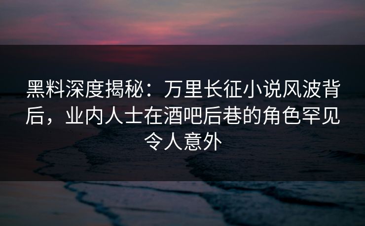 黑料深度揭秘：万里长征小说风波背后，业内人士在酒吧后巷的角色罕见令人意外