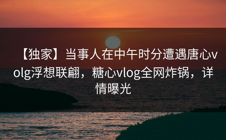 【独家】当事人在中午时分遭遇唐心volg浮想联翩,糖心vlog全网炸锅,详情曝光 【独家】当事人在中午时分遭遇唐心volg浮想联翩,糖心vlog全网炸锅,详情曝光