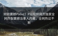 刚刚震撼Pixivc！P站视频网页独家全网炸裂震撼当事人内幕，全网热议不断
