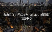 海角突发：网红参与haijiao，成网络话题中心