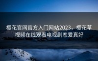 樱花官网官方入门网站2023，樱花草视频在线观看电视剧恋爱真好