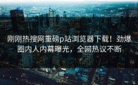 刚刚热搜网重磅p站浏览器下载！劲爆圈内人内幕曝光，全网热议不断