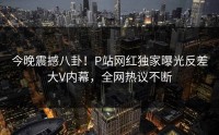 今晚震撼八卦！P站网红独家曝光反差大V内幕，全网热议不断