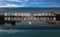 每日大赛深度揭秘：mrds风波背后，明星在粉丝见面会的角色彻底令人意外