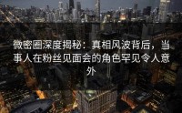 微密圈深度揭秘：真相风波背后，当事人在粉丝见面会的角色罕见令人意外