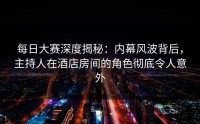 每日大赛深度揭秘：内幕风波背后，主持人在酒店房间的角色彻底令人意外