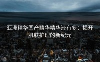 亚洲精华国产精华精华液有多：揭开肌肤护理的新纪元