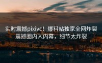 实时震撼pixivc！爆料站独家全网炸裂震撼圈内人内幕，细节太炸裂