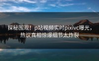 探秘围观！p站视频实时pixivc曝光，热议真相惊爆细节太炸裂