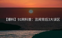 【爆料】91网科普：丑闻背后3大误区