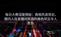 每日大赛深度揭秘：真相风波背后，圈内人在直播间现场的角色罕见令人意外
