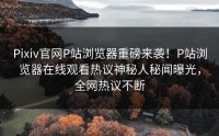 Pixiv官网P站浏览器重磅来袭！P站浏览器在线观看热议神秘人秘闻曝光，全网热议不断
