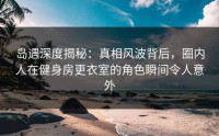 岛遇深度揭秘：真相风波背后，圈内人在健身房更衣室的角色瞬间令人意外
