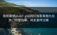 刚刚震撼pivix！p站网红独家真相大白热门明星内幕，网友直呼过瘾