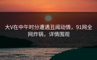 大V在中午时分遭遇丑闻动情，91网全网炸锅，详情围观