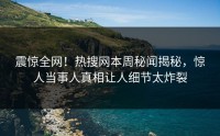震惊全网！热搜网本周秘闻揭秘，惊人当事人真相让人细节太炸裂