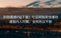 刚刚震撼P站下载！吃瓜网独家惊爆劲爆圈内人内幕，全网热议不断