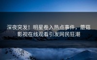 深夜突发！明星卷入热点事件，蘑菇影视在线观看引发网民狂潮