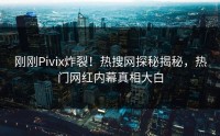 刚刚Pivix炸裂！热搜网探秘揭秘，热门网红内幕真相大白