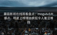 蘑菇影视在线观看盘点：mogutv5大爆点，明星上榜理由疯狂令人羞涩难挡