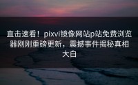直击速看！pixvi镜像网站p站免费浏览器刚刚重磅更新，震撼事件揭秘真相大白