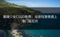 暴躁少女CSGO免费：当游戏激情遇上零门槛狂欢
