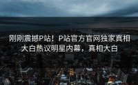 刚刚震撼P站！P站官方官网独家真相大白热议明星内幕，真相大白