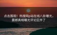 点击围观！热搜网p站在线八卦曝光，震撼真相曝光评论区炸了